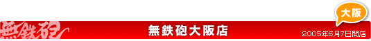 無鉄砲大阪店のご案内 2005年6月7日開店